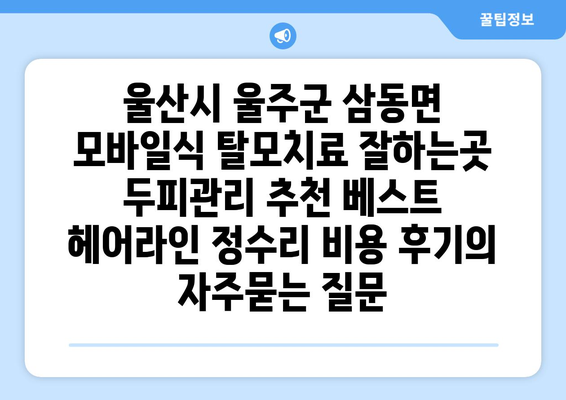 울산시 울주군 삼동면 모바일식 탈모치료 잘하는곳 두피관리 추천 베스트 헤어라인 정수리 비용 후기