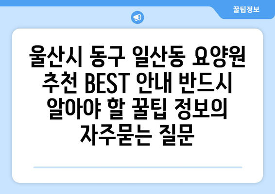 울산시 동구 일산동 요양원 추천 BEST 안내 반드시 알아야 할 꿀팁 정보