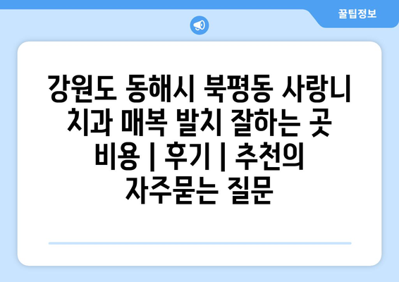 강원도 동해시 북평동 사랑니 치과 매복 발치 잘하는 곳 비용 | 후기 | 추천